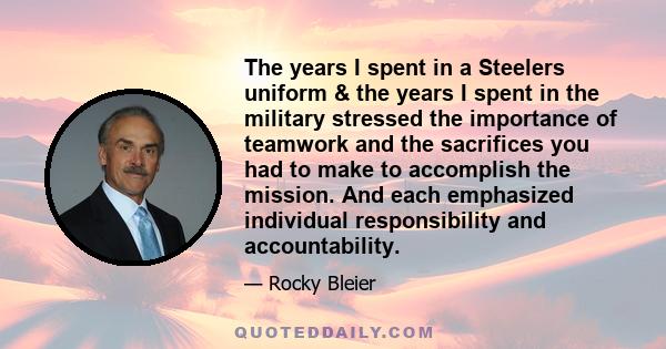 The years I spent in a Steelers uniform & the years I spent in the military stressed the importance of teamwork and the sacrifices you had to make to accomplish the mission. And each emphasized individual responsibility 