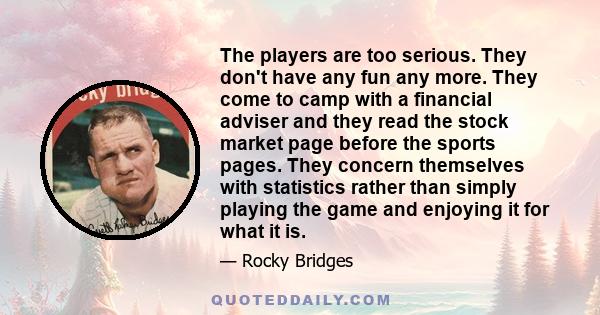 The players are too serious. They don't have any fun any more. They come to camp with a financial adviser and they read the stock market page before the sports pages. They concern themselves with statistics rather than