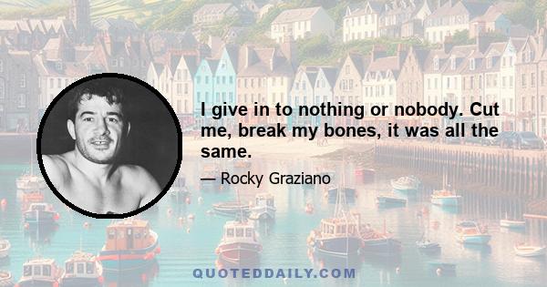 I give in to nothing or nobody. Cut me, break my bones, it was all the same.