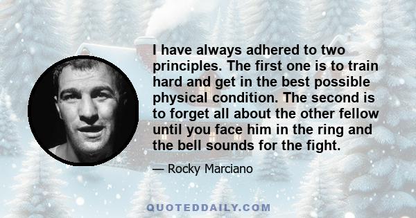 I have always adhered to two principles. The first one is to train hard and get in the best possible physical condition. The second is to forget all about the other fellow until you face him in the ring and the bell