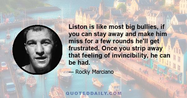 Liston is like most big bullies, if you can stay away and make him miss for a few rounds he'll get frustrated. Once you strip away that feeling of invincibility, he can be had.