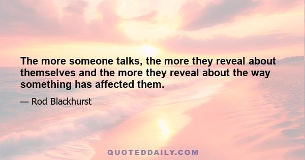 The more someone talks, the more they reveal about themselves and the more they reveal about the way something has affected them.