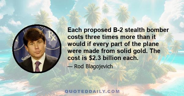 Each proposed B-2 stealth bomber costs three times more than it would if every part of the plane were made from solid gold. The cost is $2.3 billion each.