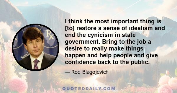 I think the most important thing is [to] restore a sense of idealism and end the cynicism in state government. Bring to the job a desire to really make things happen and help people and give confidence back to the