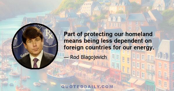 Part of protecting our homeland means being less dependent on foreign countries for our energy.