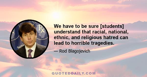 We have to be sure [students] understand that racial, national, ethnic, and religious hatred can lead to horrible tragedies.