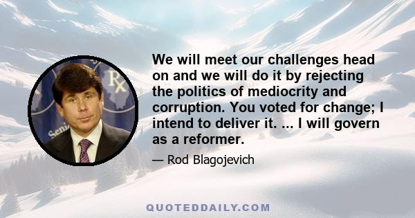 We will meet our challenges head on and we will do it by rejecting the politics of mediocrity and corruption. You voted for change; I intend to deliver it. ... I will govern as a reformer.