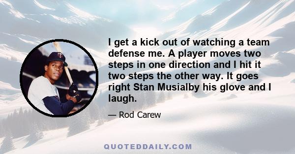 I get a kick out of watching a team defense me. A player moves two steps in one direction and I hit it two steps the other way. It goes right Stan Musialby his glove and I laugh.