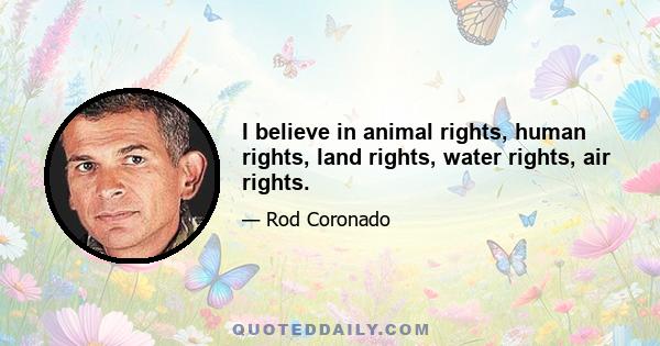 I believe in animal rights, human rights, land rights, water rights, air rights.