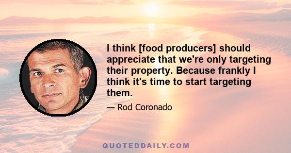 I think [food producers] should appreciate that we're only targeting their property. Because frankly I think it's time to start targeting them.