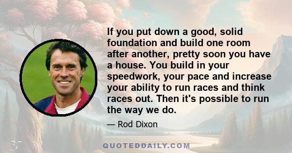 If you put down a good, solid foundation and build one room after another, pretty soon you have a house. You build in your speedwork, your pace and increase your ability to run races and think races out. Then it's