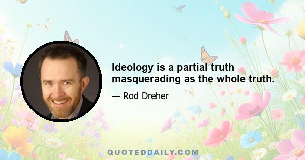 Ideology is a partial truth masquerading as the whole truth.