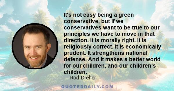 It's not easy being a green conservative, but if we conservatives want to be true to our principles we have to move in that direction. It is morally right. It is religiously correct. It is economically prudent. It