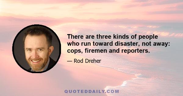 There are three kinds of people who run toward disaster, not away: cops, firemen and reporters.