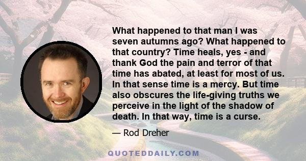 What happened to that man I was seven autumns ago? What happened to that country? Time heals, yes - and thank God the pain and terror of that time has abated, at least for most of us. In that sense time is a mercy. But