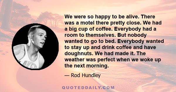 We were so happy to be alive. There was a motel there pretty close. We had a big cup of coffee. Everybody had a room to themselves. But nobody wanted to go to bed. Everybody wanted to stay up and drink coffee and have