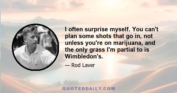 I often surprise myself. You can't plan some shots that go in, not unless you're on marijuana, and the only grass I'm partial to is Wimbledon's.