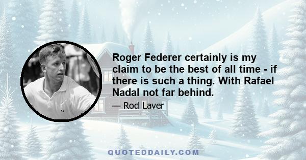 Roger Federer certainly is my claim to be the best of all time - if there is such a thing. With Rafael Nadal not far behind.