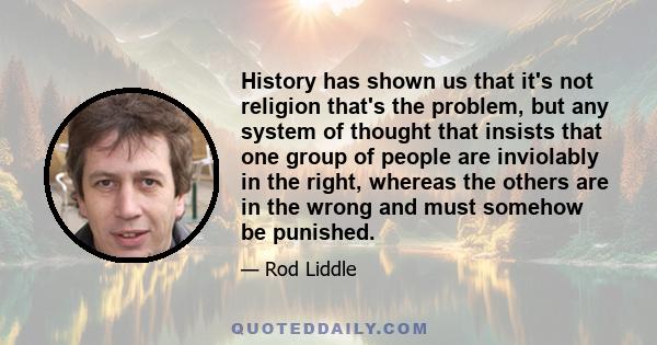 History has shown us that it's not religion that's the problem, but any system of thought that insists that one group of people are inviolably in the right, whereas the others are in the wrong and must somehow be