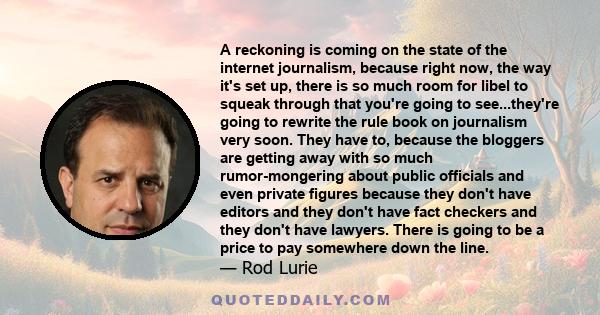 A reckoning is coming on the state of the internet journalism, because right now, the way it's set up, there is so much room for libel to squeak through that you're going to see...they're going to rewrite the rule book