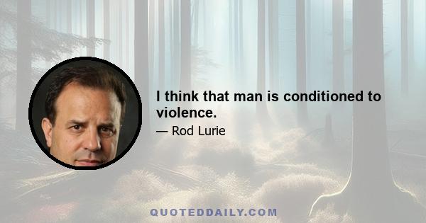 I think that man is conditioned to violence.