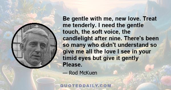 Be gentle with me, new love. Treat me tenderly. I need the gentle touch, the soft voice, the candlelight after nine. There's been so many who didn't understand so give me all the love I see in your timid eyes but give