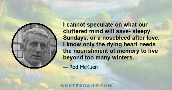 I cannot speculate on what our cluttered mind will save- sleepy Sundays, or a nosebleed after love. I know only the dying heart needs the nourishment of memory to live beyond too many winters.