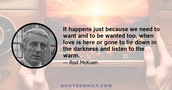 It happens just because we need to want and to be wanted too, when love is here or gone to lie down in the darkness and listen to the warm.