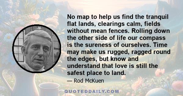 No map to help us find the tranquil flat lands, clearings calm, fields without mean fences. Rolling down the other side of life our compass is the sureness of ourselves. Time may make us rugged, ragged round the edges,