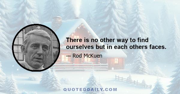 There is no other way to find ourselves but in each others faces.