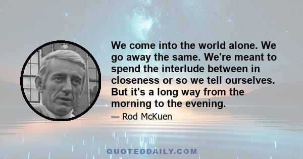 We come into the world alone. We go away the same. We're meant to spend the interlude between in closeness or so we tell ourselves. But it's a long way from the morning to the evening.