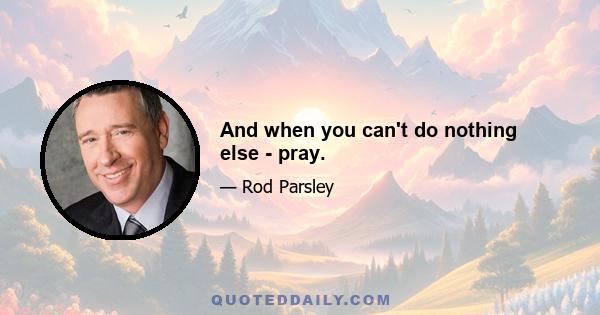 And when you can't do nothing else - pray.