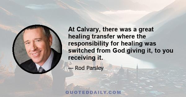 At Calvary, there was a great healing transfer where the responsibility for healing was switched from God giving it, to you receiving it.