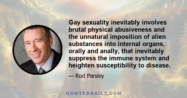 Gay sexuality inevitably involves brutal physical abusiveness and the unnatural imposition of alien substances into internal organs, orally and anally, that inevitably suppress the immune system and heighten