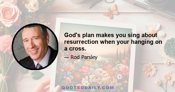 God's plan makes you sing about resurrection when your hanging on a cross.