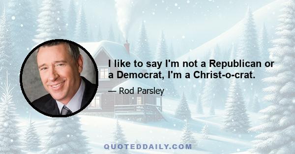 I like to say I'm not a Republican or a Democrat, I'm a Christ-o-crat.