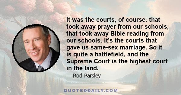 It was the courts, of course, that took away prayer from our schools, that took away Bible reading from our schools. It's the courts that gave us same-sex marriage. So it is quite a battlefield, and the Supreme Court is 