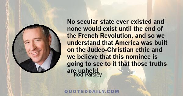 No secular state ever existed and none would exist until the end of the French Revolution, and so we understand that America was built on the Judeo-Christian ethic and we believe that this nominee is going to see to it