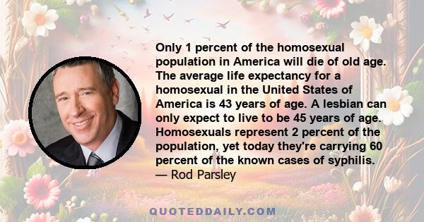 Only 1 percent of the homosexual population in America will die of old age. The average life expectancy for a homosexual in the United States of America is 43 years of age. A lesbian can only expect to live to be 45