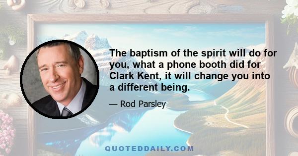 The baptism of the spirit will do for you, what a phone booth did for Clark Kent, it will change you into a different being.