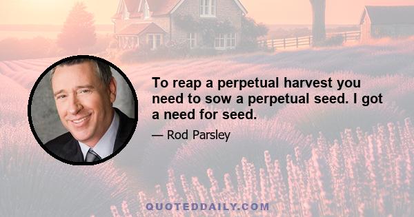 To reap a perpetual harvest you need to sow a perpetual seed. I got a need for seed.