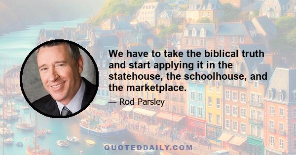 We have to take the biblical truth and start applying it in the statehouse, the schoolhouse, and the marketplace.