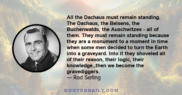 All the Dachaus must remain standing. The Dachaus, the Belsens, the Buchenwalds, the Auschwitzes - all of them. They must remain standing because they are a monument to a moment in time when some men decided to turn the 