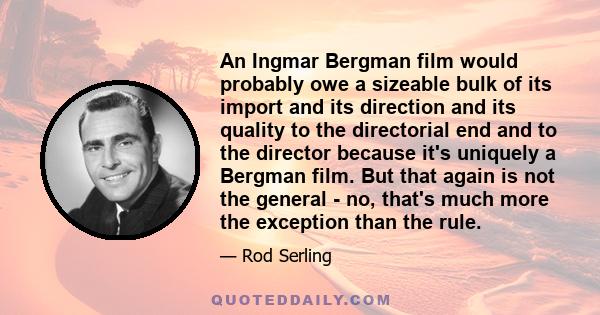 An Ingmar Bergman film would probably owe a sizeable bulk of its import and its direction and its quality to the directorial end and to the director because it's uniquely a Bergman film. But that again is not the