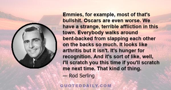 Emmies, for example, most of that's bullshit. Oscars are even worse. We have a strange, terrible affliction in this town. Everybody walks around bent-backed from slapping each other on the backs so much. It looks like