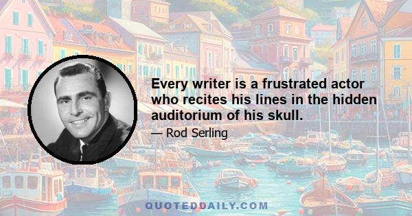 Every writer is a frustrated actor who recites his lines in the hidden auditorium of his skull.