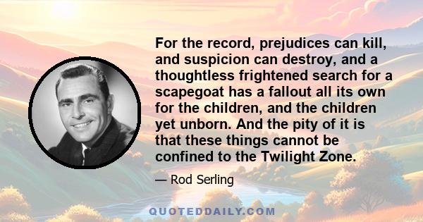 For the record, prejudices can kill, and suspicion can destroy, and a thoughtless frightened search for a scapegoat has a fallout all its own for the children, and the children yet unborn. And the pity of it is that