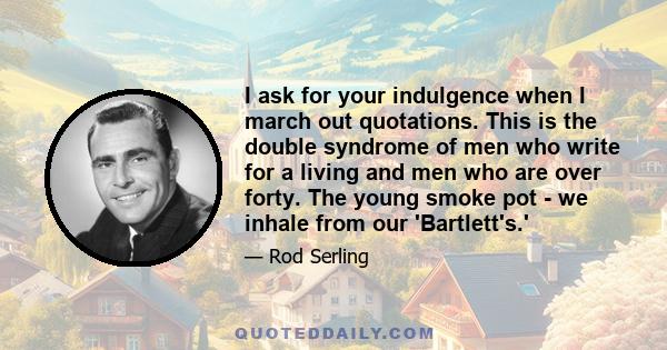 I ask for your indulgence when I march out quotations. This is the double syndrome of men who write for a living and men who are over forty. The young smoke pot - we inhale from our 'Bartlett's.'