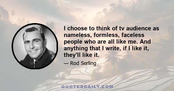 I choose to think of tv audience as nameless, formless, faceless people who are all like me. And anything that I write, if I like it, they'll like it.