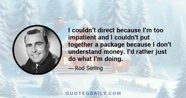 I couldn't direct because I'm too impatient and I couldn't put together a package because I don't understand money. I'd rather just do what I'm doing.